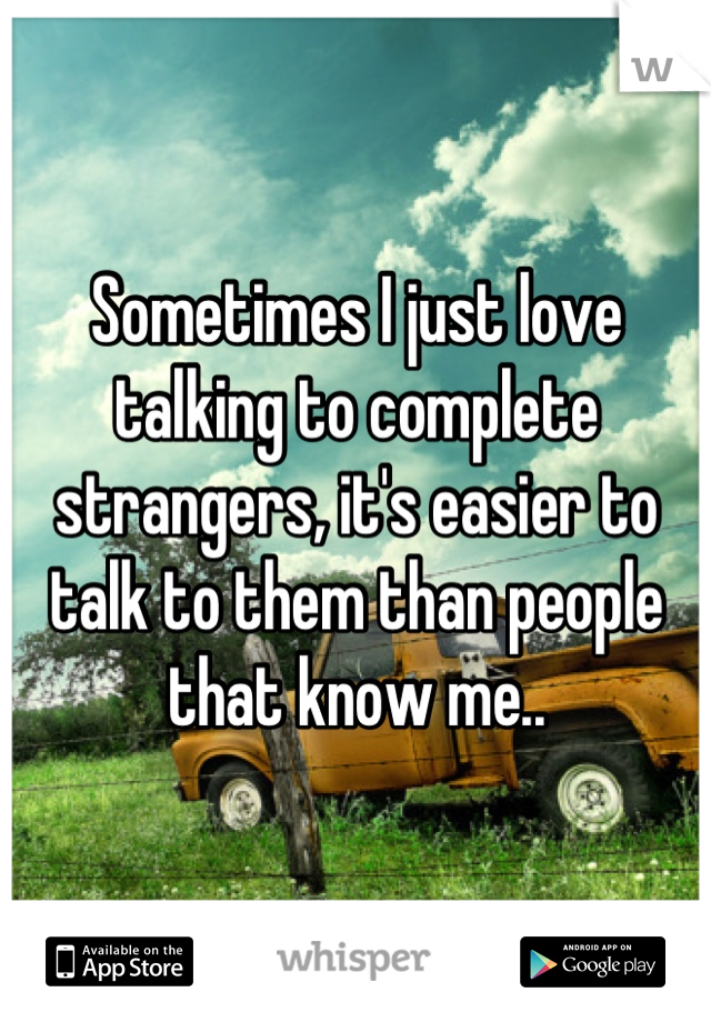 Sometimes I just love talking to complete strangers, it's easier to talk to them than people that know me..