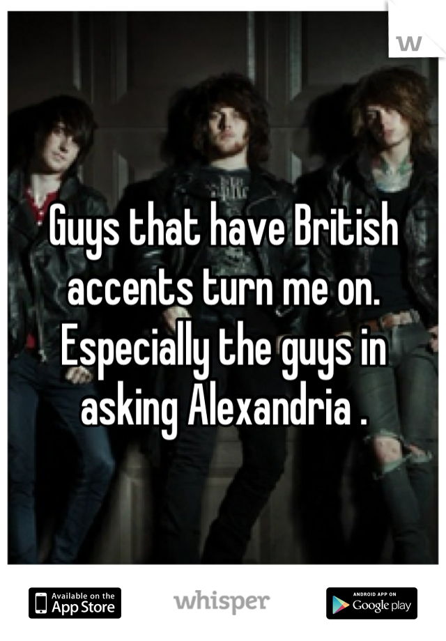 Guys that have British accents turn me on. Especially the guys in asking Alexandria .