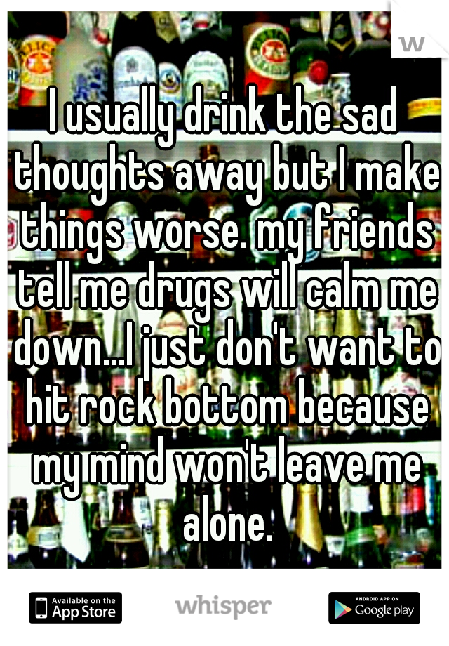 I usually drink the sad thoughts away but I make things worse. my friends tell me drugs will calm me down...I just don't want to hit rock bottom because my mind won't leave me alone.