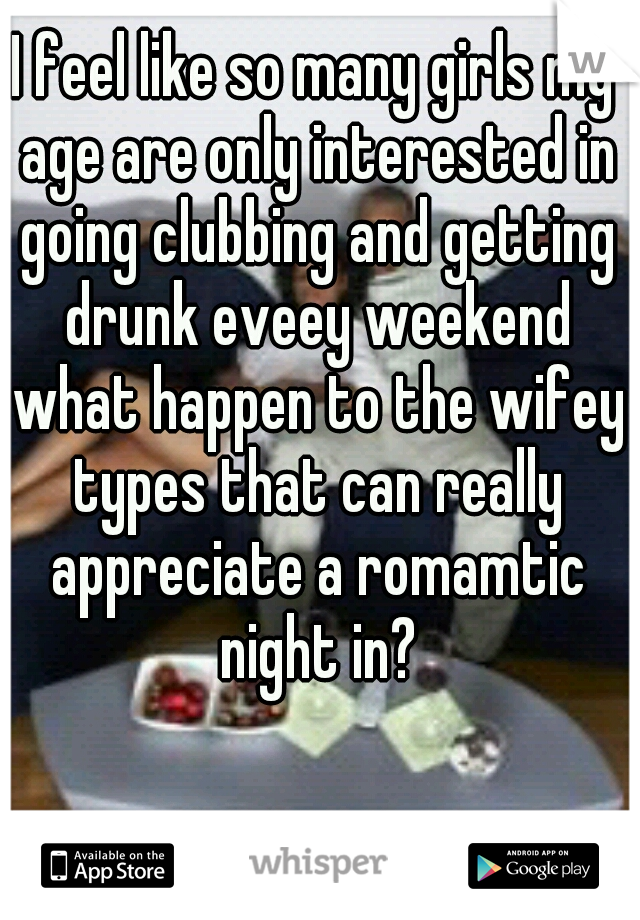 I feel like so many girls my age are only interested in going clubbing and getting drunk eveey weekend what happen to the wifey types that can really appreciate a romamtic night in?