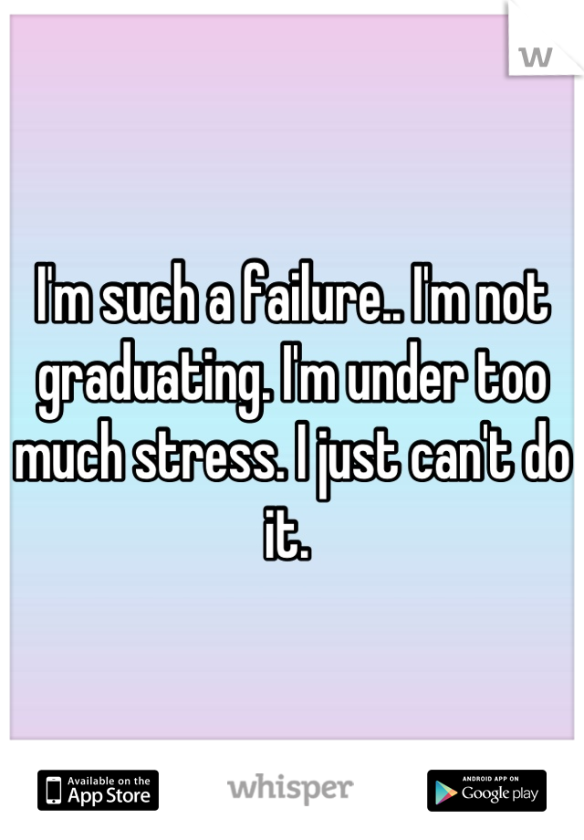 I'm such a failure.. I'm not graduating. I'm under too much stress. I just can't do it. 