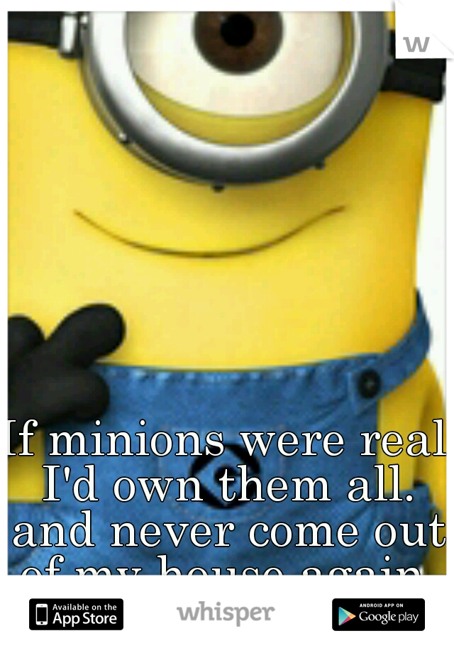 If minions were real I'd own them all. and never come out of my house again 