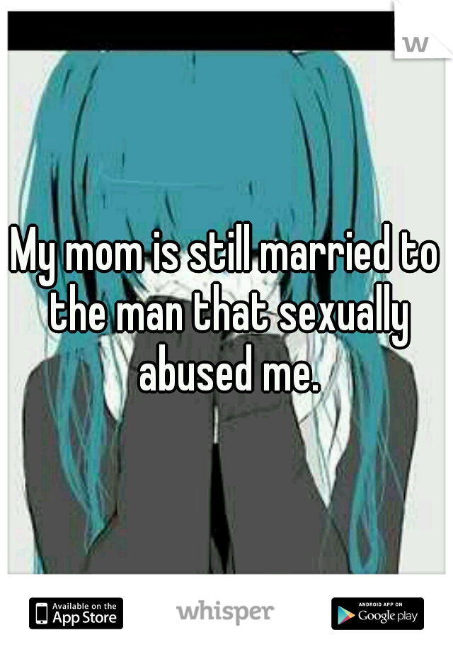My mom is still married to the man that sexually abused me.