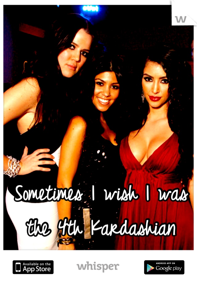 Sometimes I wish I was the 4th Kardashian sister!!!