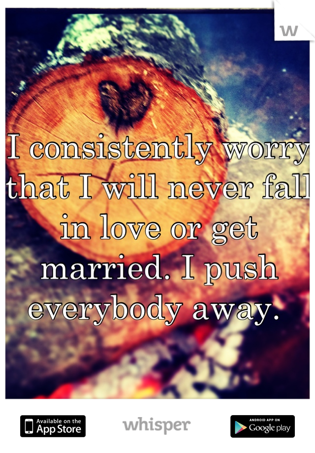 I consistently worry that I will never fall in love or get married. I push everybody away. 