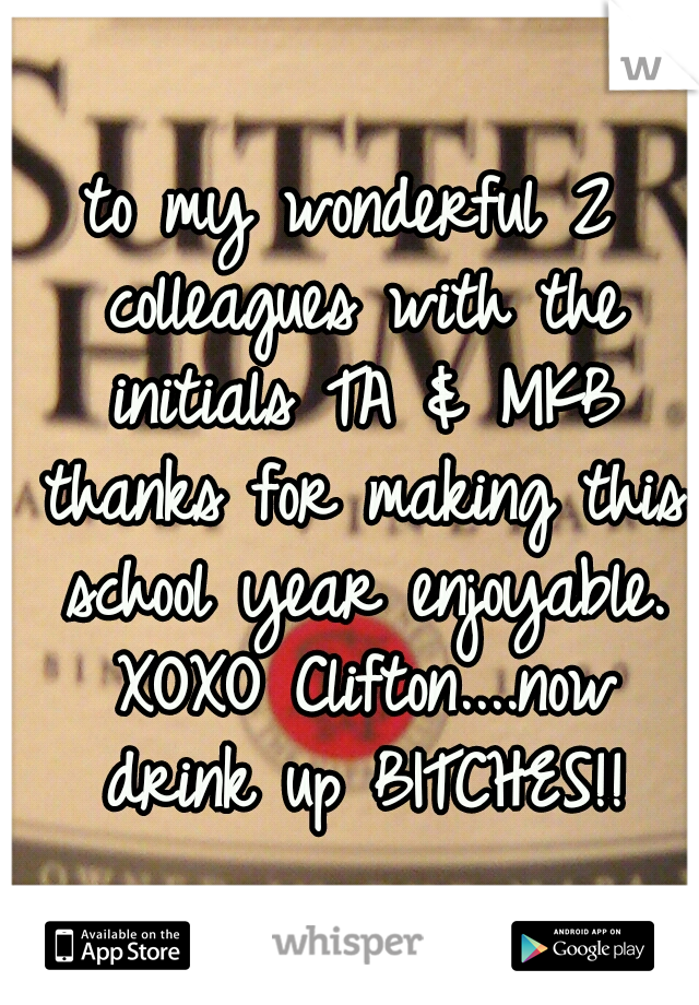 to my wonderful 2 colleagues with the initials TA & MKB thanks for making this school year enjoyable. XOXO Clifton....now drink up BITCHES!!