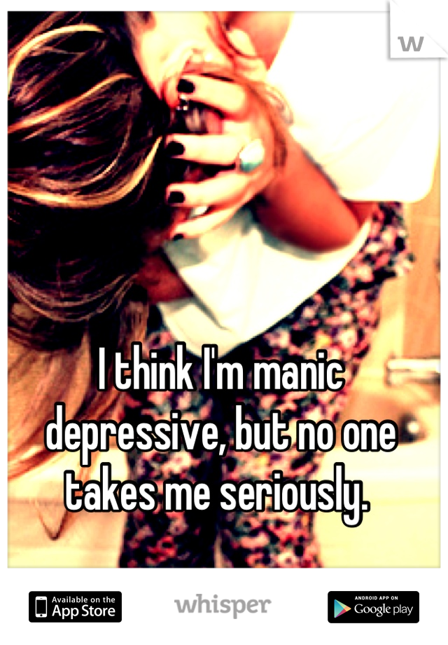 I think I'm manic depressive, but no one takes me seriously. 