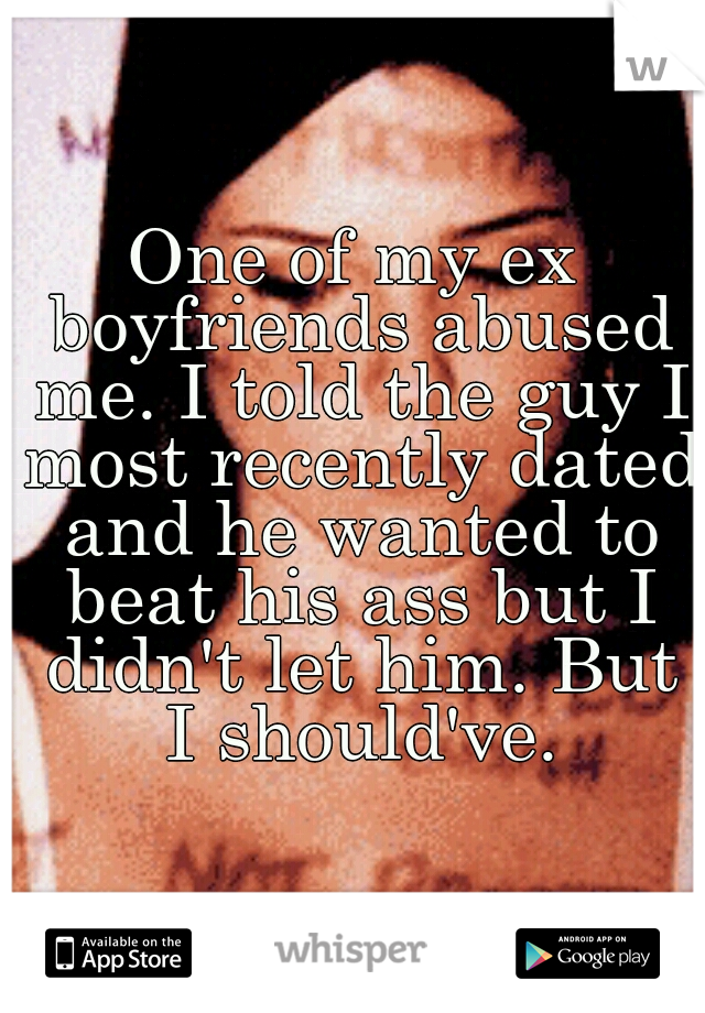 One of my ex boyfriends abused me. I told the guy I most recently dated and he wanted to beat his ass but I didn't let him. But I should've.