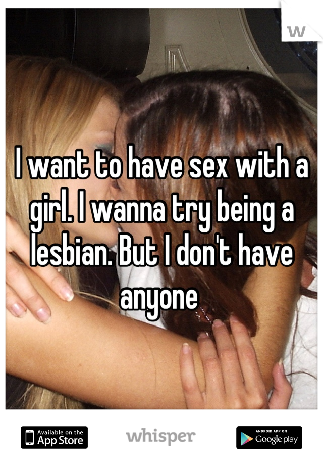 I want to have sex with a girl. I wanna try being a lesbian. But I don't have anyone 