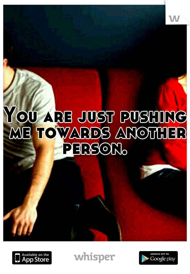 You are just pushing me towards another person. 