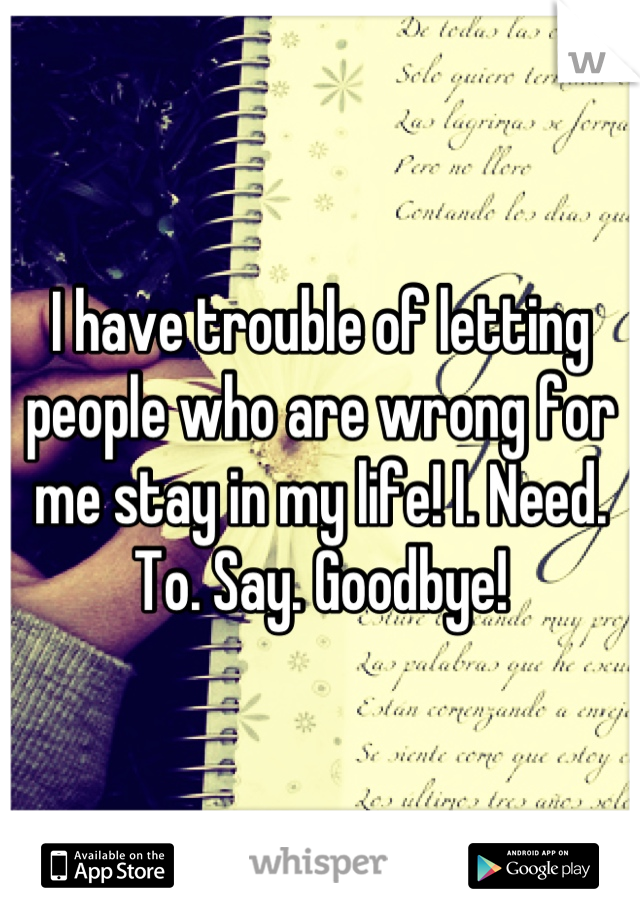 I have trouble of letting people who are wrong for me stay in my life! I. Need. To. Say. Goodbye!