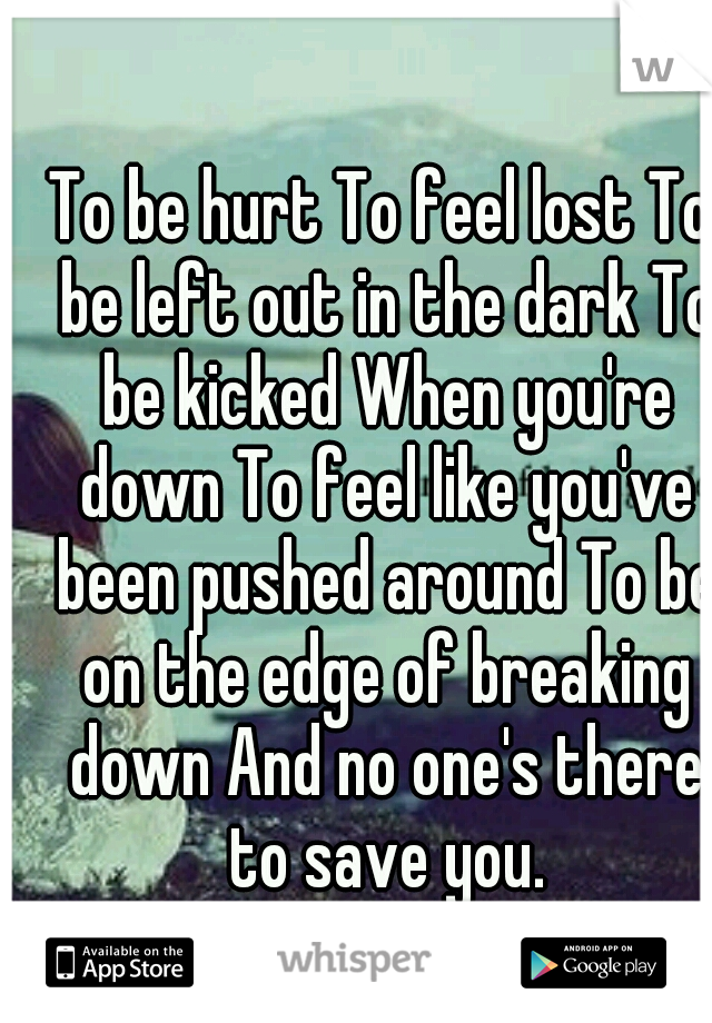 To be hurt To feel lost To be left out in the dark To be kicked When you're down To feel like you've been pushed around To be on the edge of breaking down And no one's there to save you.