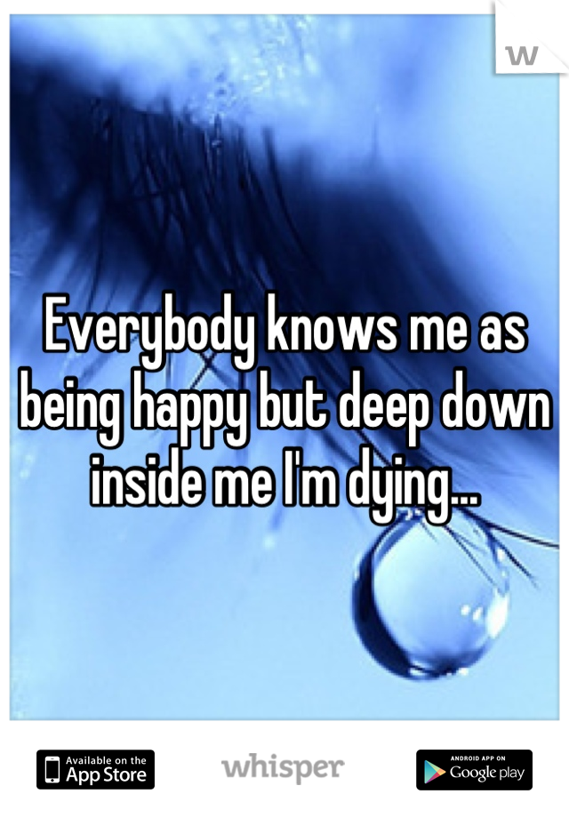 Everybody knows me as being happy but deep down inside me I'm dying...
