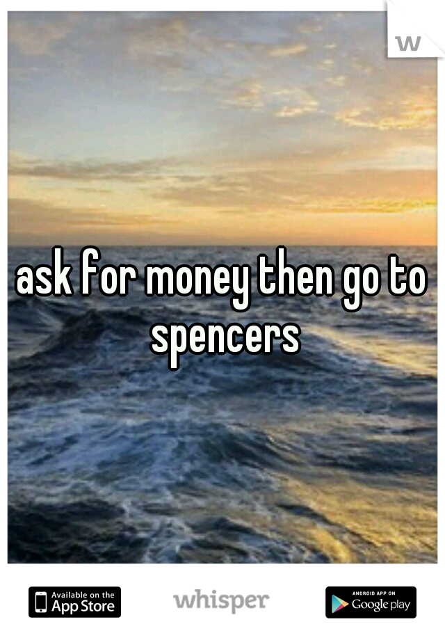 ask for money then go to spencers