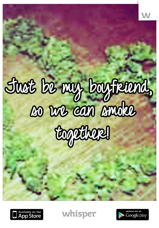 Just be my boyfriend, so we can smoke together!