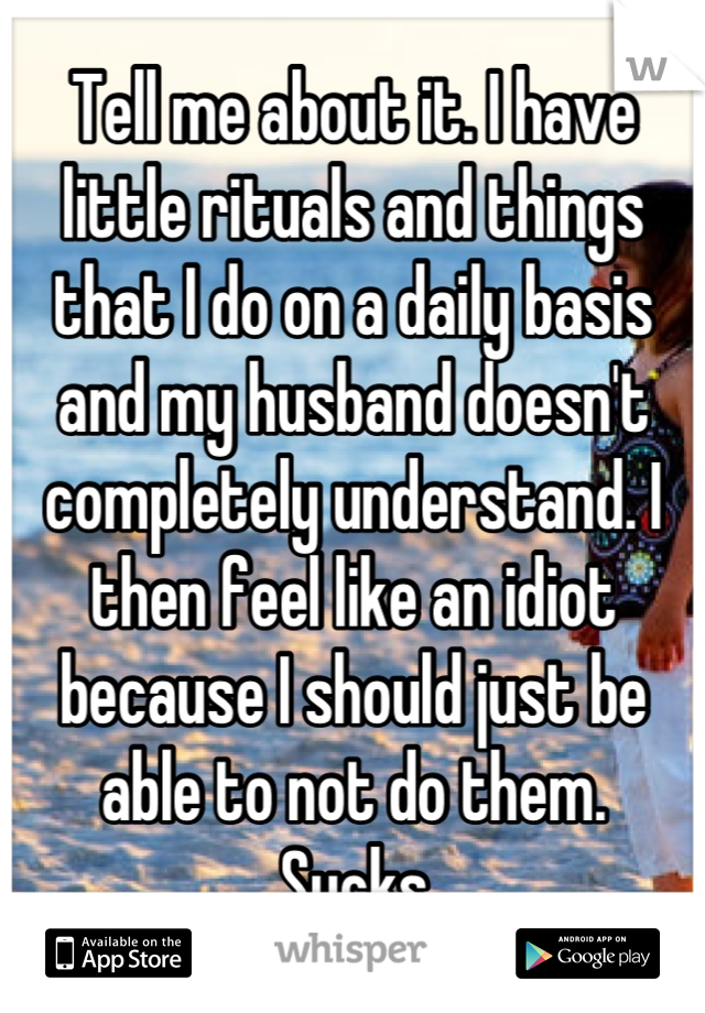 Tell me about it. I have little rituals and things that I do on a daily basis and my husband doesn't completely understand. I then feel like an idiot because I should just be able to not do them.
Sucks