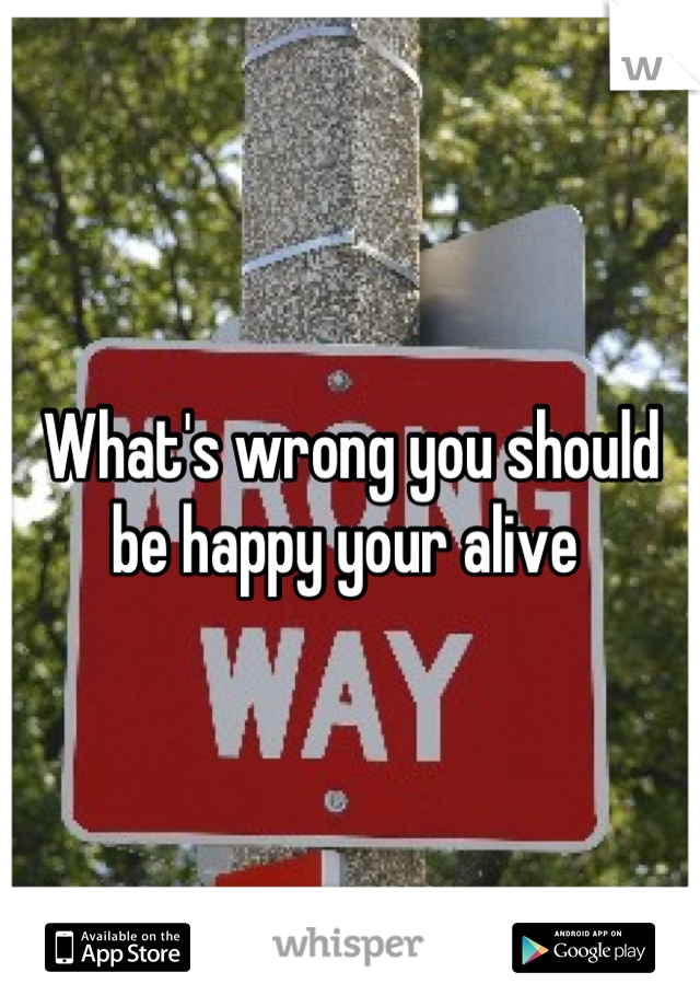 What's wrong you should be happy your alive 