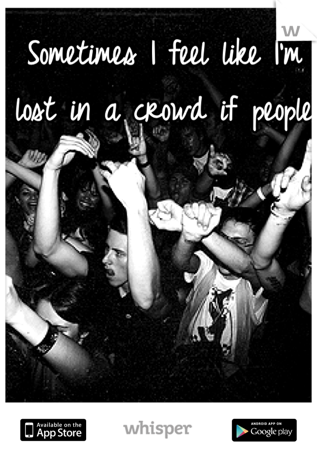 Sometimes I feel like I'm lost in a crowd if people