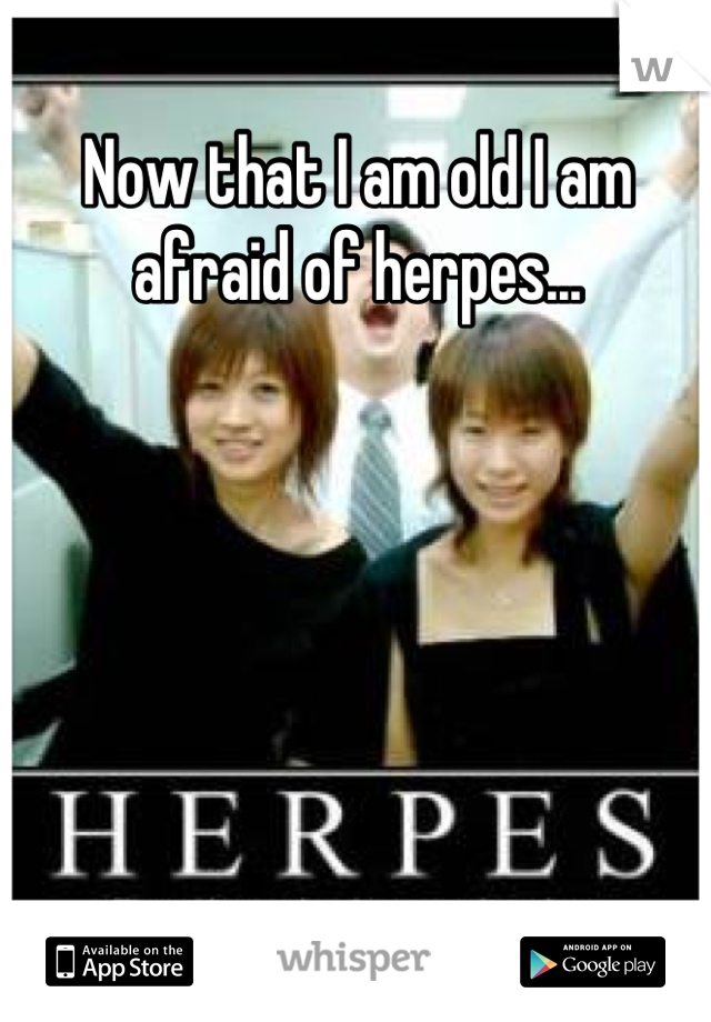 Now that I am old I am afraid of herpes...