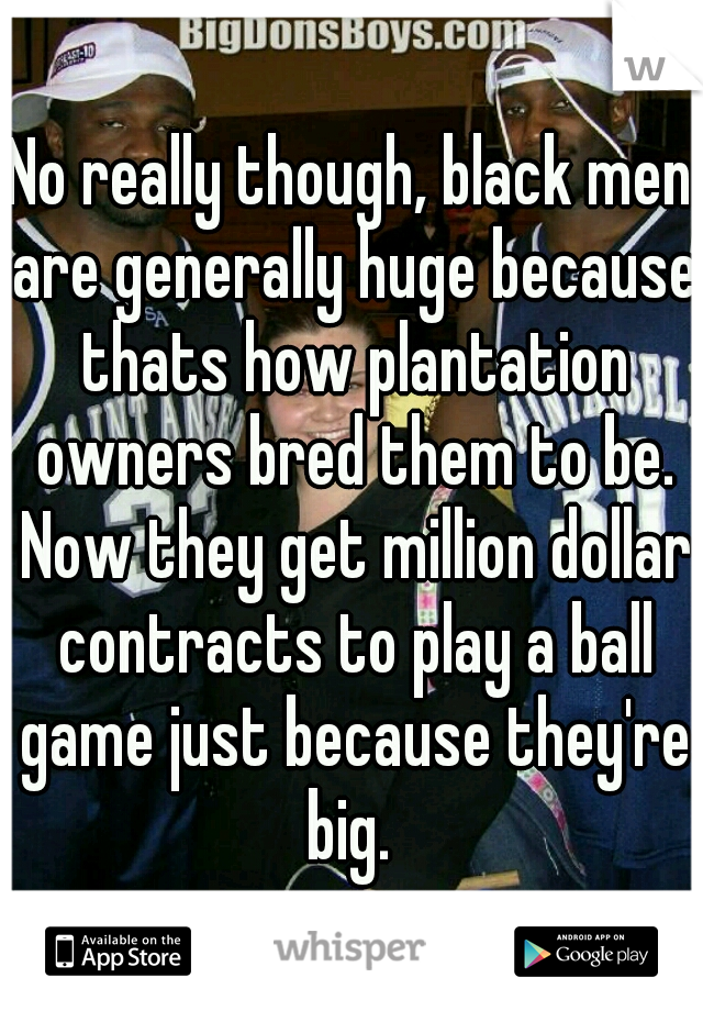 No really though, black men are generally huge because thats how plantation owners bred them to be. Now they get million dollar contracts to play a ball game just because they're big. 