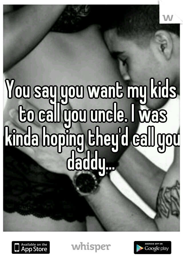 You say you want my kids to call you uncle. I was kinda hoping they'd call you daddy... 