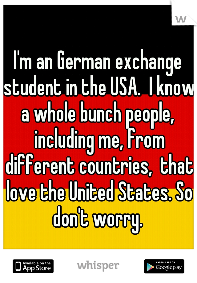I'm an German exchange student in the USA.  I know a whole bunch people,  including me, from different countries,  that love the United States. So don't worry. 