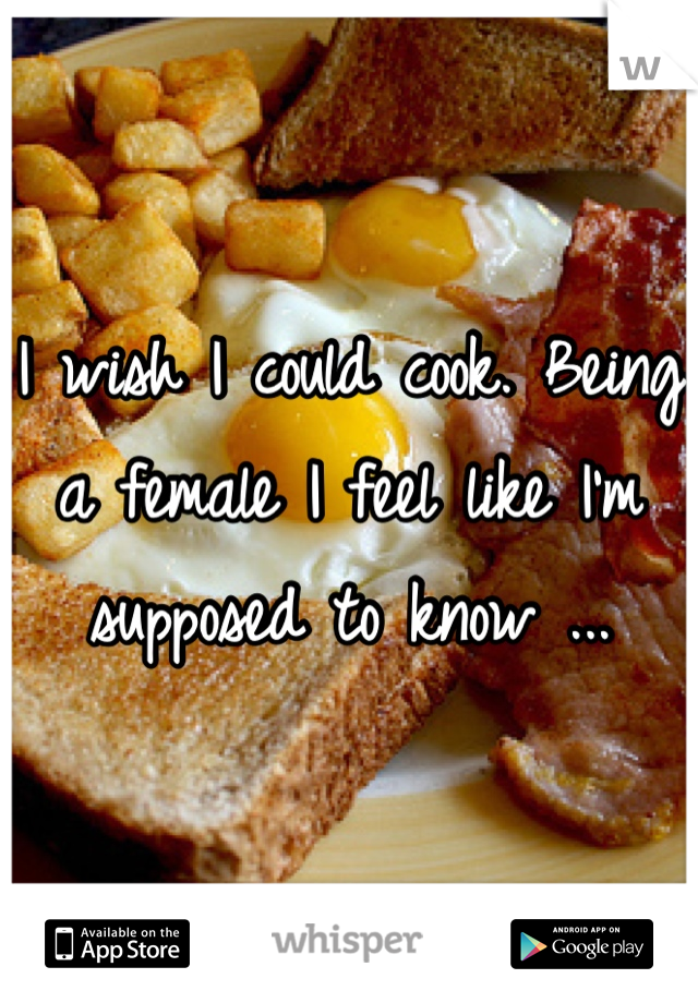 I wish I could cook. Being a female I feel like I'm supposed to know ...
