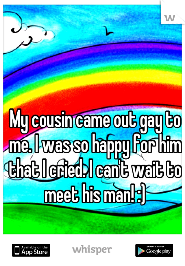 My cousin came out gay to me. I was so happy for him that I cried. I can't wait to meet his man! :)