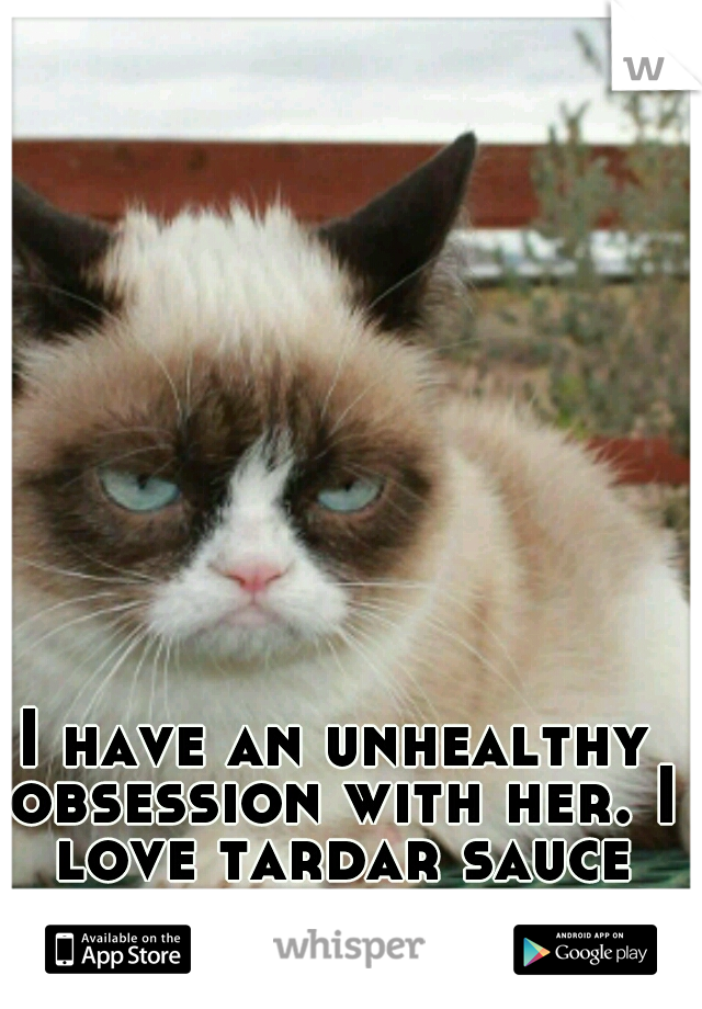 I have an unhealthy obsession with her. I love tardar sauce the grumpy cat.