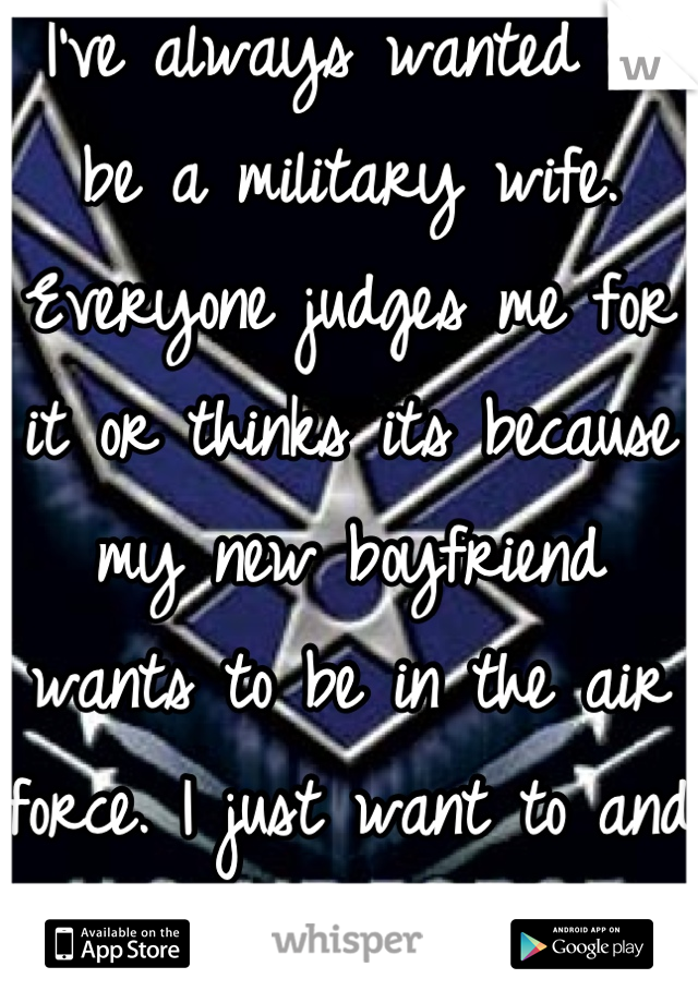 I've always wanted to be a military wife. Everyone judges me for it or thinks its because my new boyfriend wants to be in the air force. I just want to and I wish people wouldn't judge me for it
