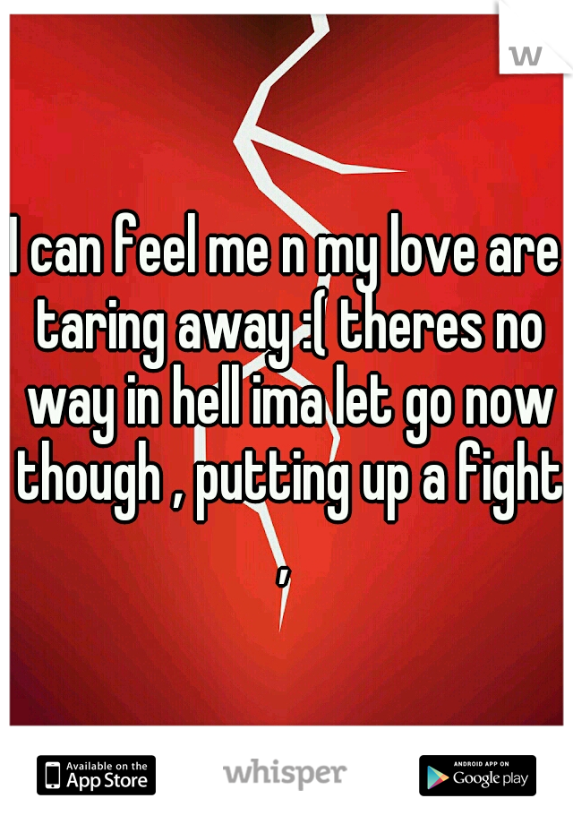 I can feel me n my love are taring away :( theres no way in hell ima let go now though , putting up a fight , 