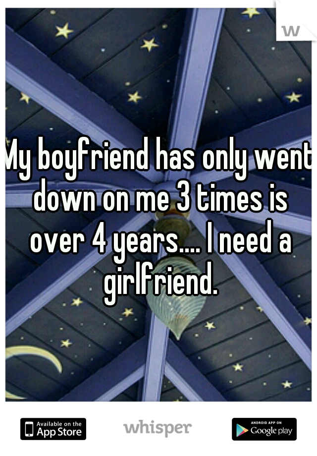 My boyfriend has only went down on me 3 times is over 4 years.... I need a girlfriend.