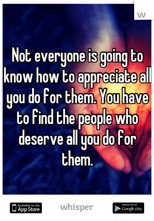 Not everyone is going to know how to appreciate all you do for them. You have to find the people who deserve all you do for them.