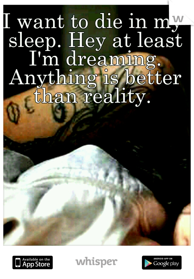 I want to die in my sleep. Hey at least I'm dreaming. Anything is better than reality. 