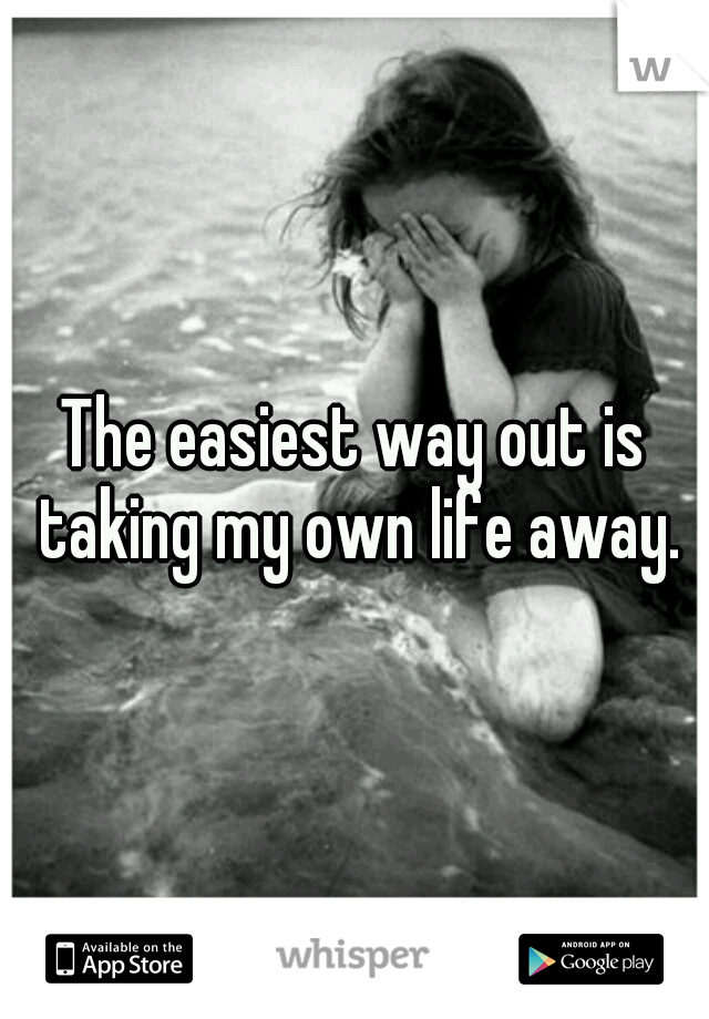 The easiest way out is taking my own life away.