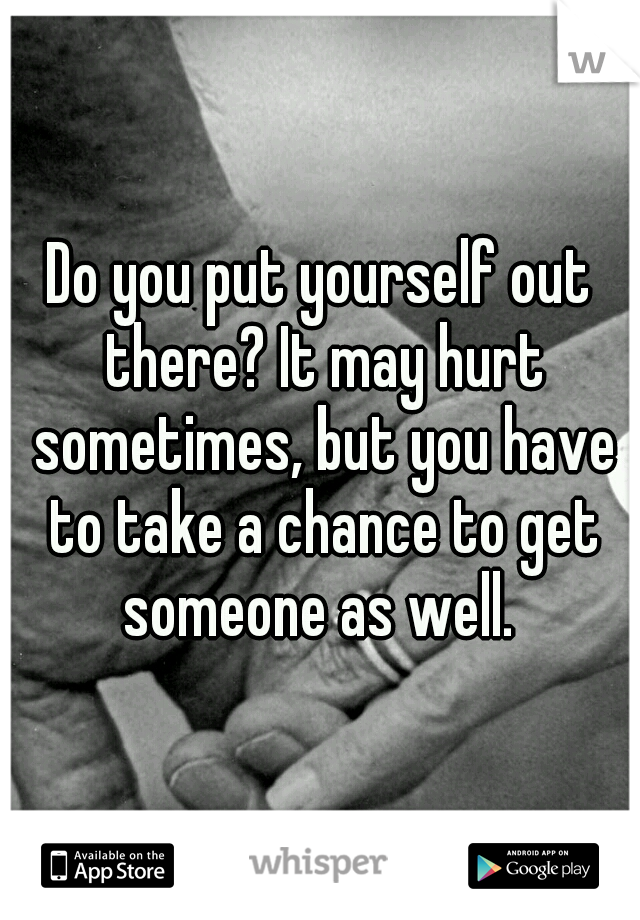 Do you put yourself out there? It may hurt sometimes, but you have to take a chance to get someone as well. 