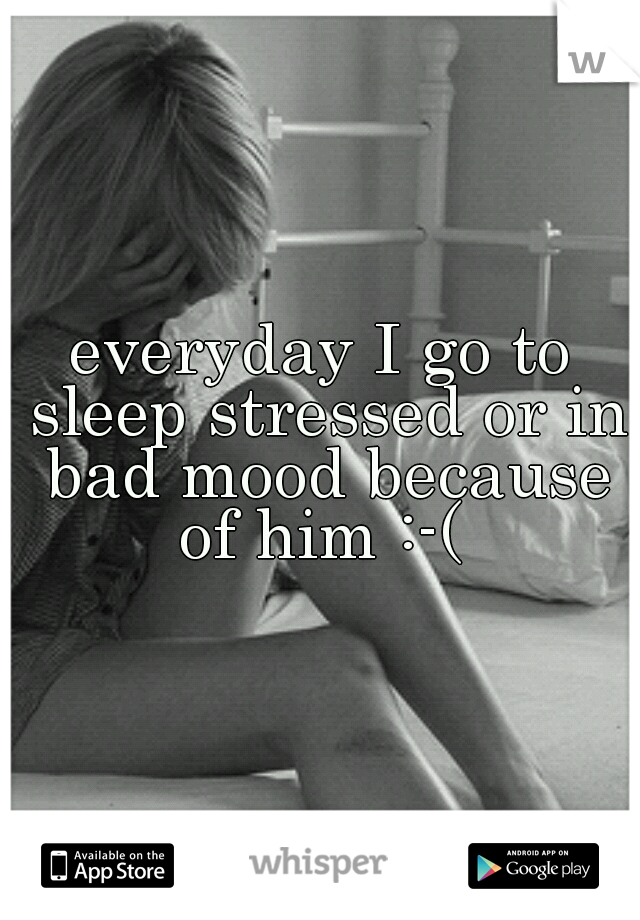 everyday I go to sleep stressed or in bad mood because of him :-( 