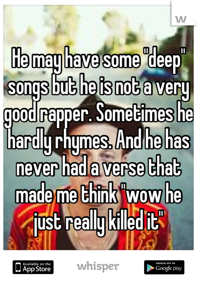 He may have some "deep" songs but he is not a very good rapper. Sometimes he hardly rhymes. And he has never had a verse that made me think "wow he just really killed it"