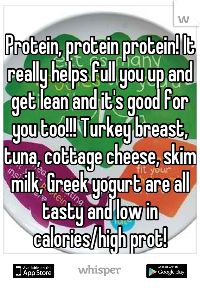 Protein, protein protein! It really helps full you up and get lean and it's good for you too!!! Turkey breast, tuna, cottage cheese, skim milk, Greek yogurt are all tasty and low in calories/high prot!