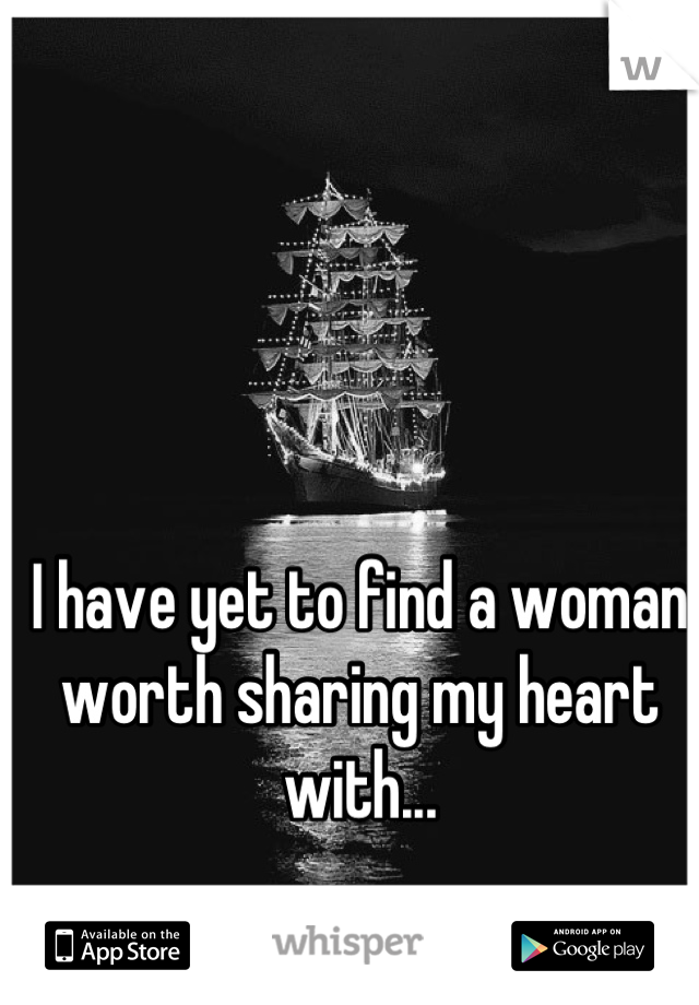 I have yet to find a woman worth sharing my heart with...