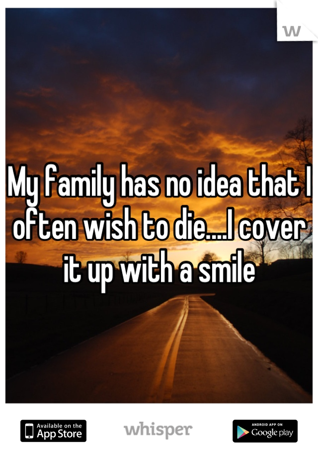 My family has no idea that I often wish to die....I cover it up with a smile