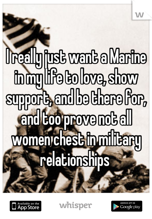 I really just want a Marine in my life to love, show support, and be there for, and too prove not all women chest in military relationships 