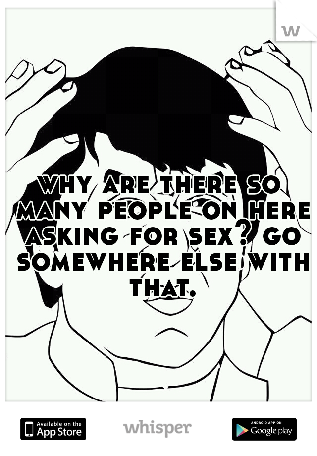 why are there so many people on here asking for sex? go somewhere else with that.
