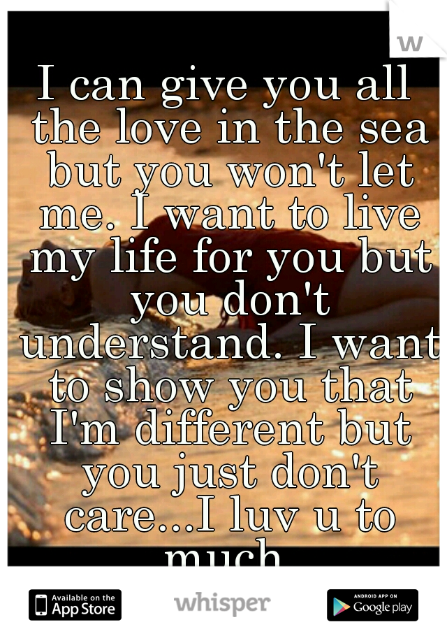 I can give you all the love in the sea but you won't let me. I want to live my life for you but you don't understand. I want to show you that I'm different but you just don't care...I luv u to much.