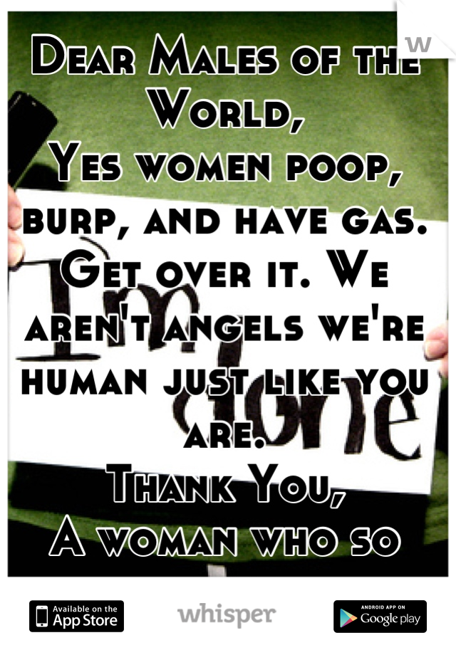 Dear Males of the World,
Yes women poop, burp, and have gas. 
Get over it. We aren't angels we're human just like you are. 
Thank You,
A woman who so done