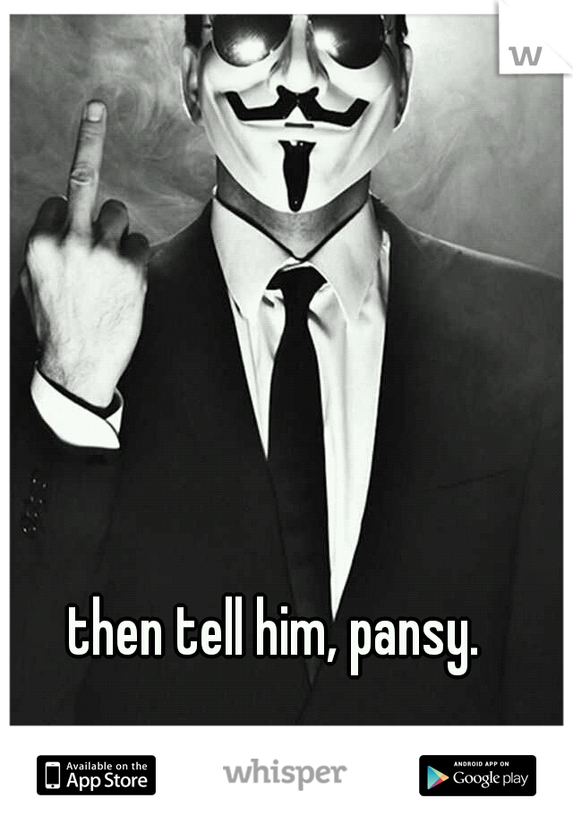 then tell him, pansy. 