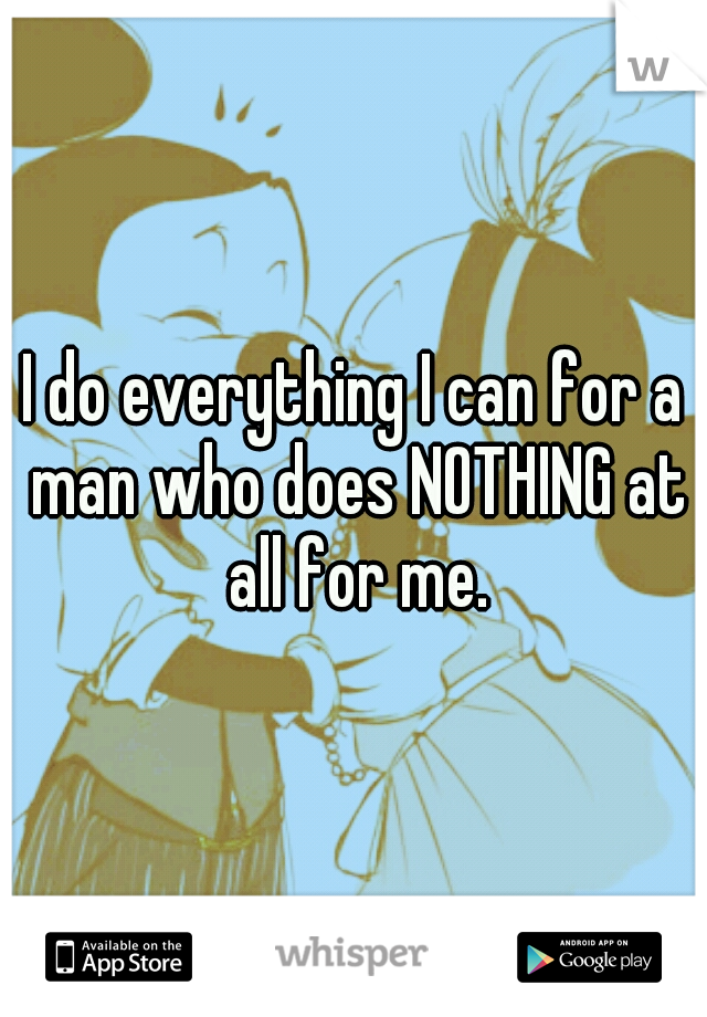 I do everything I can for a man who does NOTHING at all for me.