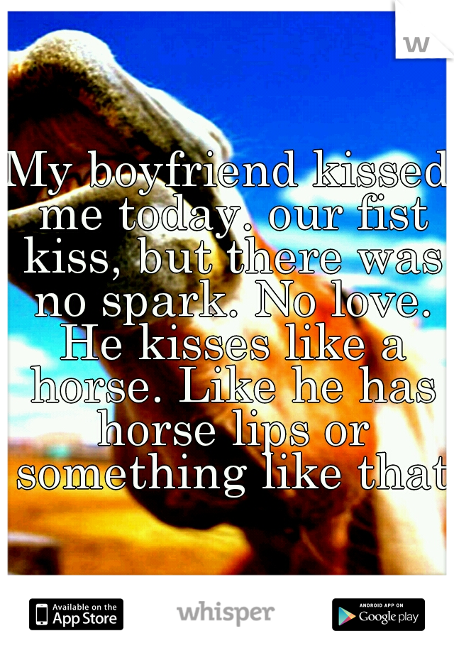My boyfriend kissed me today. our fist kiss, but there was no spark. No love. He kisses like a horse. Like he has horse lips or something like that.