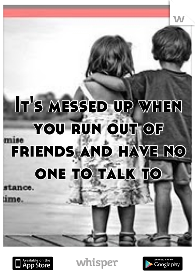 It's messed up when you run out of friends and have no one to talk to