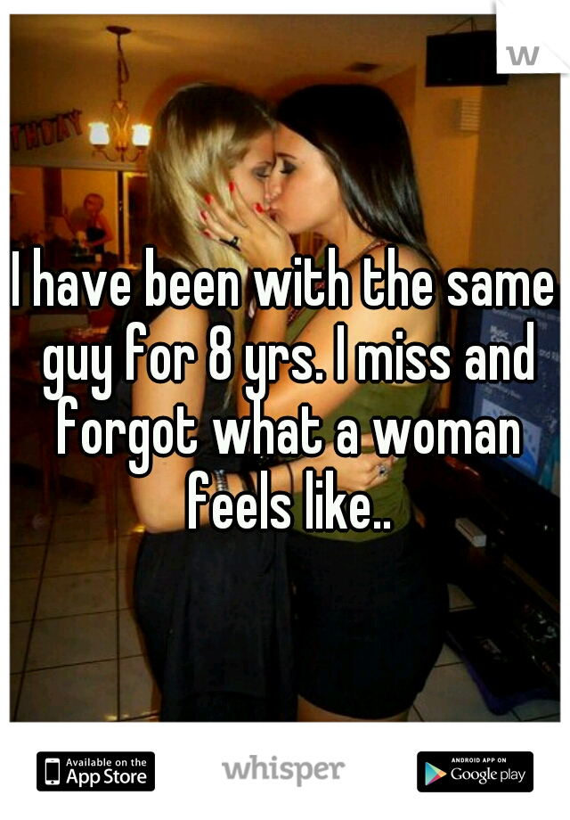 I have been with the same guy for 8 yrs. I miss and forgot what a woman feels like..